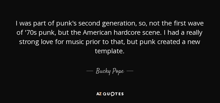 I was part of punk's second generation, so, not the first wave of '70s punk, but the American hardcore scene. I had a really strong love for music prior to that, but punk created a new template. - Bucky Pope