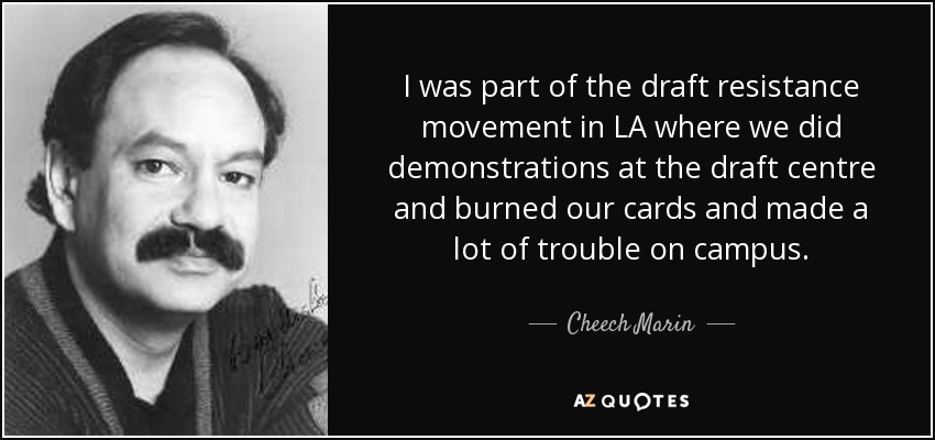 I was part of the draft resistance movement in LA where we did demonstrations at the draft centre and burned our cards and made a lot of trouble on campus. - Cheech Marin