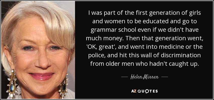 I was part of the first generation of girls and women to be educated and go to grammar school even if we didn't have much money. Then that generation went, 'OK, great', and went into medicine or the police, and hit this wall of discrimination from older men who hadn't caught up. - Helen Mirren