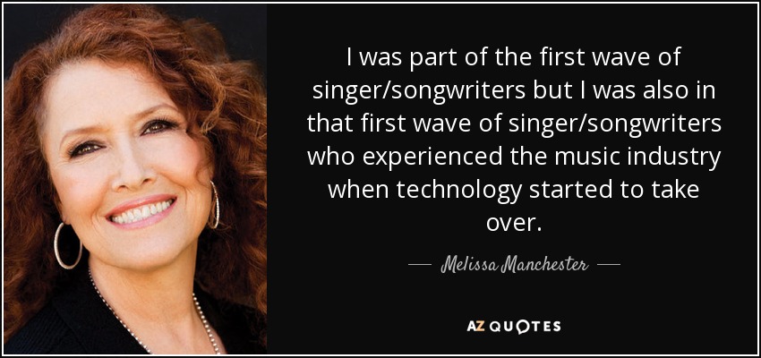I was part of the first wave of singer/songwriters but I was also in that first wave of singer/songwriters who experienced the music industry when technology started to take over. - Melissa Manchester