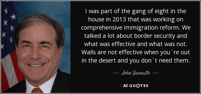 I was part of the gang of eight in the house in 2013 that was working on comprehensive immigration reform. We talked a lot about border security and what was effective and what was not. Walls are not effective when you`re out in the desert and you don`t need them. - John Yarmuth