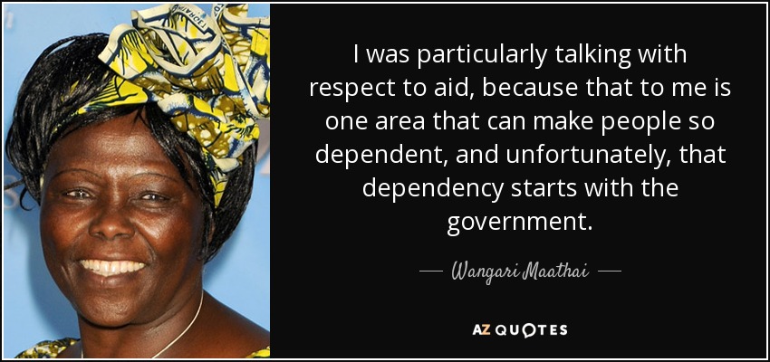 I was particularly talking with respect to aid, because that to me is one area that can make people so dependent, and unfortunately, that dependency starts with the government. - Wangari Maathai