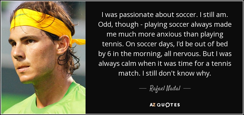 I was passionate about soccer. I still am. Odd, though - playing soccer always made me much more anxious than playing tennis. On soccer days, I'd be out of bed by 6 in the morning, all nervous. But I was always calm when it was time for a tennis match. I still don't know why. - Rafael Nadal