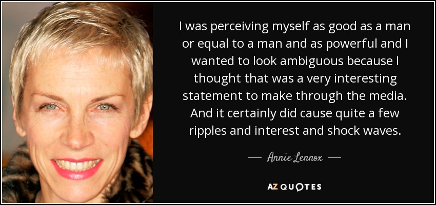 I was perceiving myself as good as a man or equal to a man and as powerful and I wanted to look ambiguous because I thought that was a very interesting statement to make through the media. And it certainly did cause quite a few ripples and interest and shock waves. - Annie Lennox