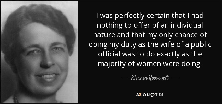 I was perfectly certain that I had nothing to offer of an individual nature and that my only chance of doing my duty as the wife of a public official was to do exactly as the majority of women were doing. - Eleanor Roosevelt