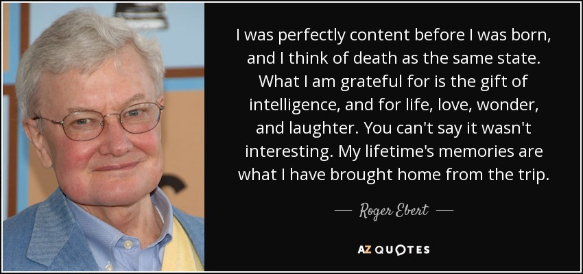 I was perfectly content before I was born, and I think of death as the same state. What I am grateful for is the gift of intelligence, and for life, love, wonder, and laughter. You can't say it wasn't interesting. My lifetime's memories are what I have brought home from the trip. - Roger Ebert