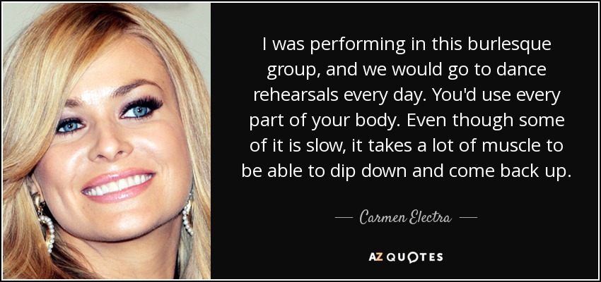 I was performing in this burlesque group, and we would go to dance rehearsals every day. You'd use every part of your body. Even though some of it is slow, it takes a lot of muscle to be able to dip down and come back up. - Carmen Electra