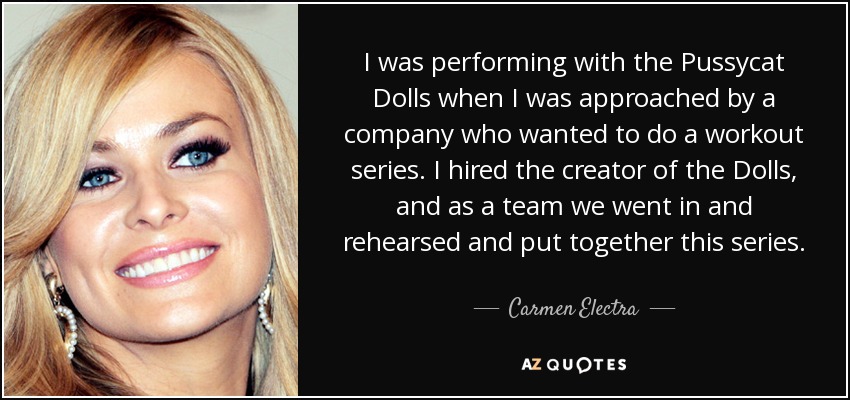 I was performing with the Pussycat Dolls when I was approached by a company who wanted to do a workout series. I hired the creator of the Dolls, and as a team we went in and rehearsed and put together this series. - Carmen Electra