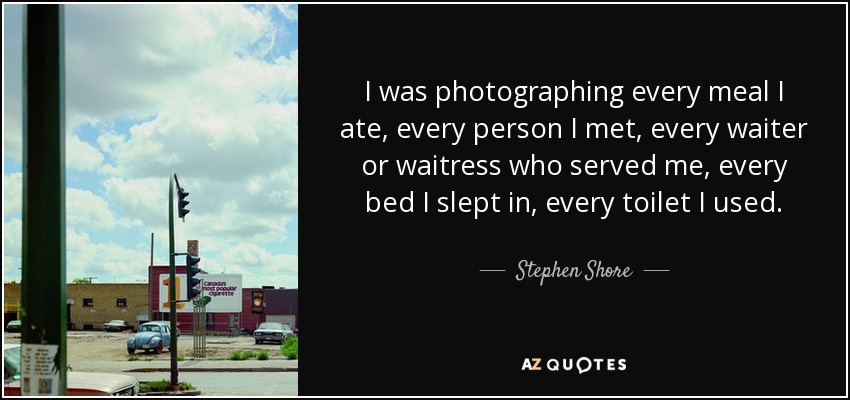 I was photographing every meal I ate, every person I met, every waiter or waitress who served me, every bed I slept in, every toilet I used. - Stephen Shore