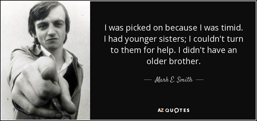 I was picked on because I was timid. I had younger sisters; I couldn't turn to them for help. I didn't have an older brother. - Mark E. Smith