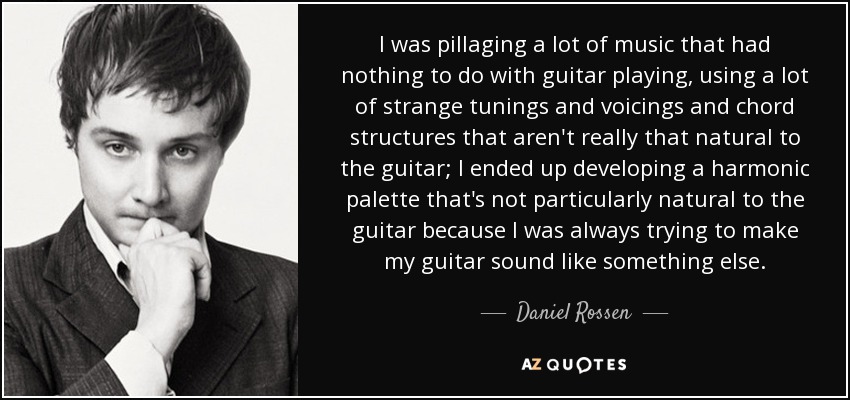 I was pillaging a lot of music that had nothing to do with guitar playing, using a lot of strange tunings and voicings and chord structures that aren't really that natural to the guitar; I ended up developing a harmonic palette that's not particularly natural to the guitar because I was always trying to make my guitar sound like something else. - Daniel Rossen
