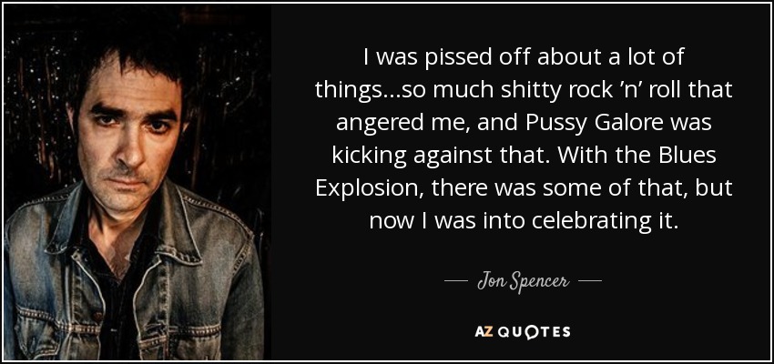 I was pissed off about a lot of things...so much shitty rock ’n’ roll that angered me, and Pussy Galore was kicking against that. With the Blues Explosion, there was some of that, but now I was into celebrating it. - Jon Spencer