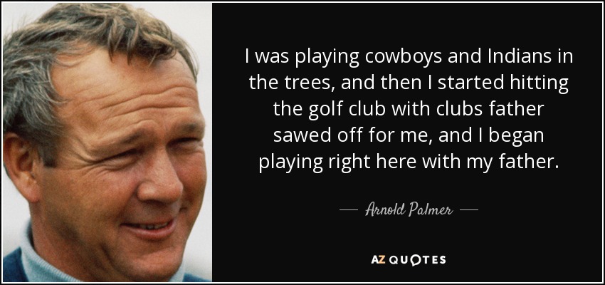 I was playing cowboys and Indians in the trees, and then I started hitting the golf club with clubs father sawed off for me, and I began playing right here with my father. - Arnold Palmer