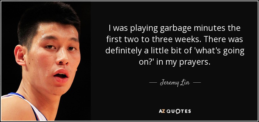 I was playing garbage minutes the first two to three weeks. There was definitely a little bit of 'what's going on?' in my prayers. - Jeremy Lin
