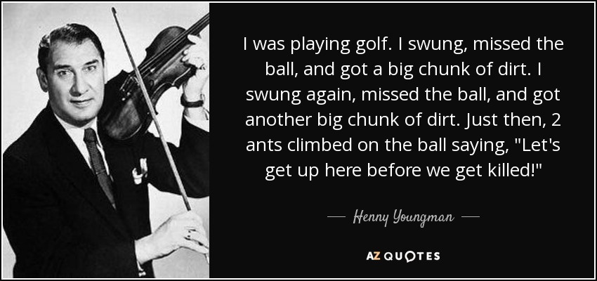 I was playing golf. I swung, missed the ball, and got a big chunk of dirt. I swung again, missed the ball, and got another big chunk of dirt. Just then, 2 ants climbed on the ball saying, 