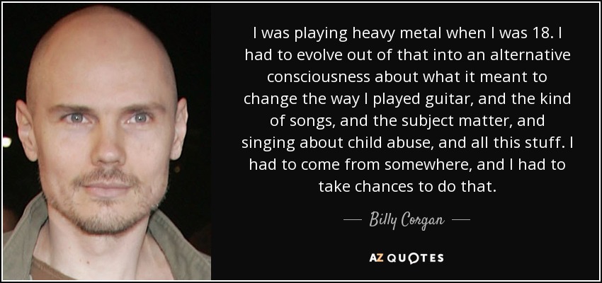 I was playing heavy metal when I was 18. I had to evolve out of that into an alternative consciousness about what it meant to change the way I played guitar, and the kind of songs, and the subject matter, and singing about child abuse, and all this stuff. I had to come from somewhere, and I had to take chances to do that. - Billy Corgan