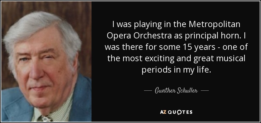 I was playing in the Metropolitan Opera Orchestra as principal horn. I was there for some 15 years - one of the most exciting and great musical periods in my life. - Gunther Schuller