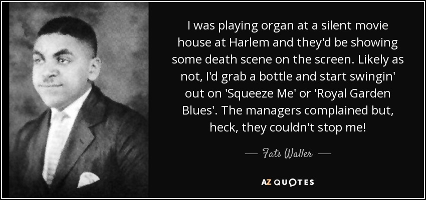 I was playing organ at a silent movie house at Harlem and they'd be showing some death scene on the screen. Likely as not, I'd grab a bottle and start swingin' out on 'Squeeze Me' or 'Royal Garden Blues'. The managers complained but, heck, they couldn't stop me! - Fats Waller