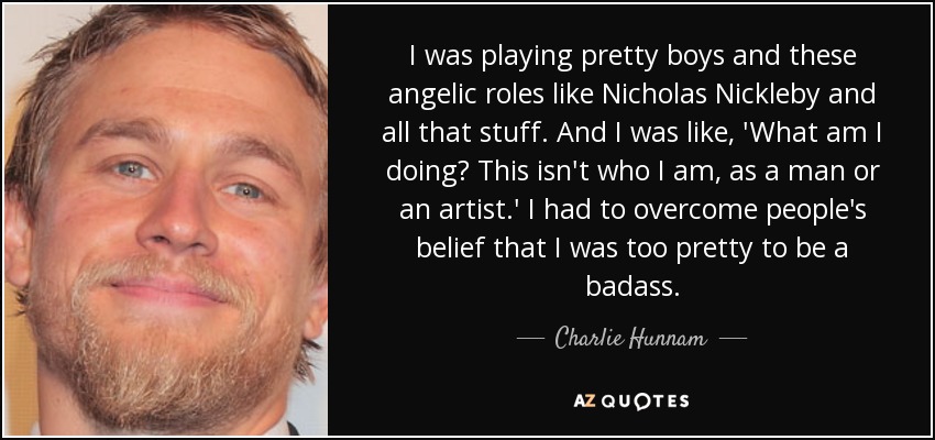 I was playing pretty boys and these angelic roles like Nicholas Nickleby and all that stuff. And I was like, 'What am I doing? This isn't who I am, as a man or an artist.' I had to overcome people's belief that I was too pretty to be a badass. - Charlie Hunnam