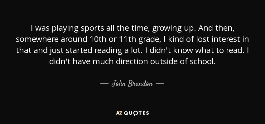 I was playing sports all the time, growing up. And then, somewhere around 10th or 11th grade, I kind of lost interest in that and just started reading a lot. I didn't know what to read. I didn't have much direction outside of school. - John Brandon