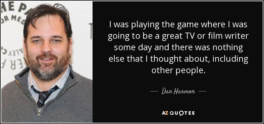 I was playing the game where I was going to be a great TV or film writer some day and there was nothing else that I thought about, including other people. - Dan Harmon