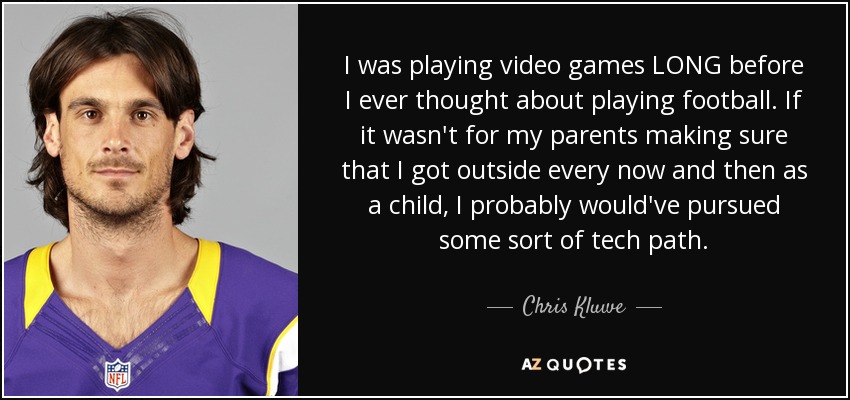 I was playing video games LONG before I ever thought about playing football. If it wasn't for my parents making sure that I got outside every now and then as a child, I probably would've pursued some sort of tech path. - Chris Kluwe