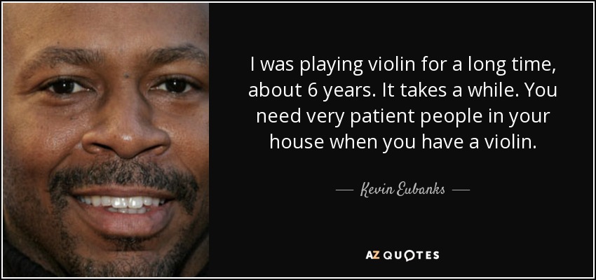 I was playing violin for a long time, about 6 years. It takes a while. You need very patient people in your house when you have a violin. - Kevin Eubanks