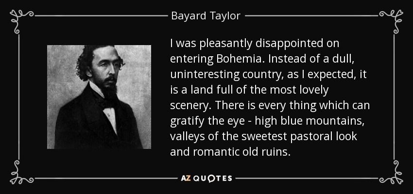 I was pleasantly disappointed on entering Bohemia. Instead of a dull, uninteresting country, as I expected, it is a land full of the most lovely scenery. There is every thing which can gratify the eye - high blue mountains, valleys of the sweetest pastoral look and romantic old ruins. - Bayard Taylor