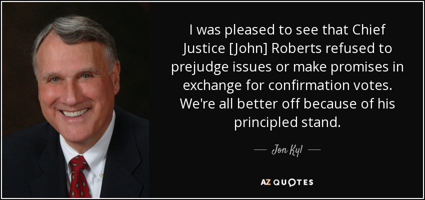 I was pleased to see that Chief Justice [John] Roberts refused to prejudge issues or make promises in exchange for confirmation votes. We're all better off because of his principled stand. - Jon Kyl