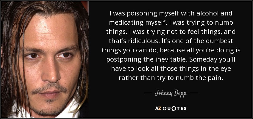 I was poisoning myself with alcohol and medicating myself. I was trying to numb things. I was trying not to feel things, and that's ridiculous. It's one of the dumbest things you can do, because all you're doing is postponing the inevitable. Someday you'll have to look all those things in the eye rather than try to numb the pain. - Johnny Depp