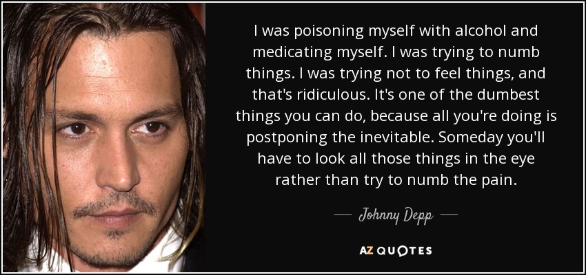 I was poisoning myself with alcohol and medicating myself. I was trying to numb things. I was trying not to feel things, and that's ridiculous. It's one of the dumbest things you can do, because all you're doing is postponing the inevitable. Someday you'll have to look all those things in the eye rather than try to numb the pain. - Johnny Depp