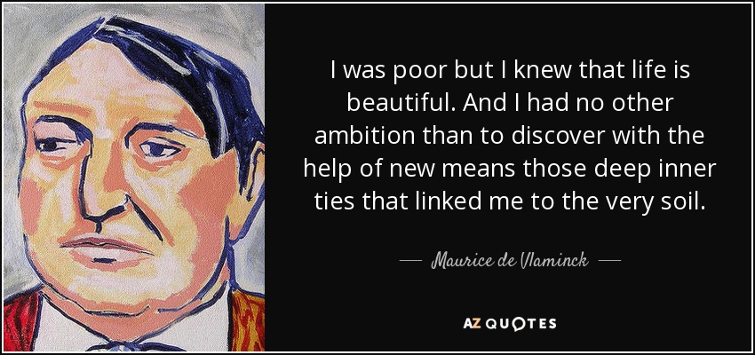 I was poor but I knew that life is beautiful. And I had no other ambition than to discover with the help of new means those deep inner ties that linked me to the very soil. - Maurice de Vlaminck