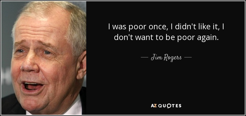 I was poor once, I didn't like it, I don't want to be poor again. - Jim Rogers