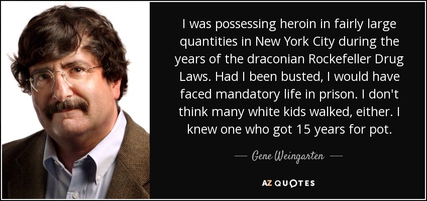 I was possessing heroin in fairly large quantities in New York City during the years of the draconian Rockefeller Drug Laws. Had I been busted, I would have faced mandatory life in prison. I don't think many white kids walked, either. I knew one who got 15 years for pot. - Gene Weingarten