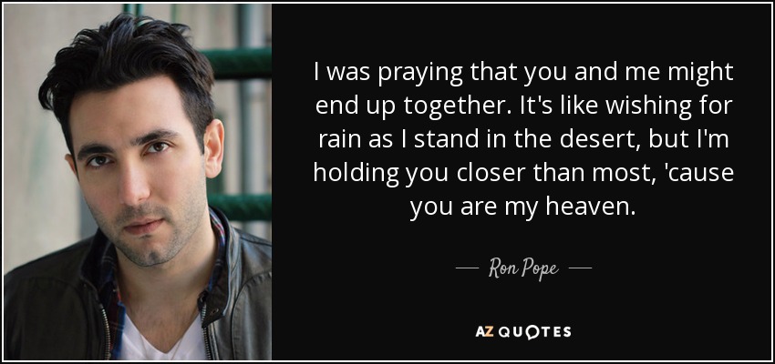 I was praying that you and me might end up together. It's like wishing for rain as I stand in the desert, but I'm holding you closer than most, 'cause you are my heaven. - Ron Pope