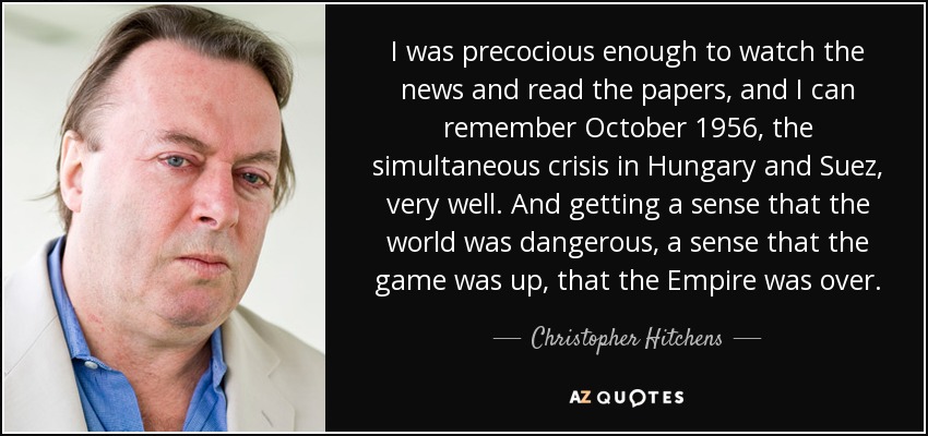 I was precocious enough to watch the news and read the papers, and I can remember October 1956, the simultaneous crisis in Hungary and Suez, very well. And getting a sense that the world was dangerous, a sense that the game was up, that the Empire was over. - Christopher Hitchens