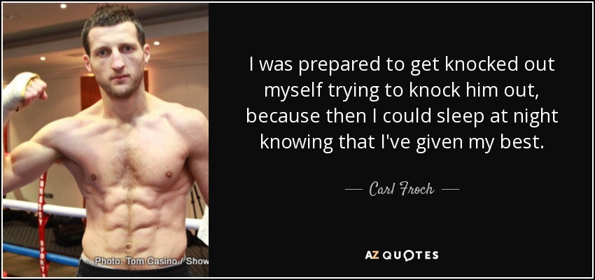 I was prepared to get knocked out myself trying to knock him out, because then I could sleep at night knowing that I've given my best. - Carl Froch