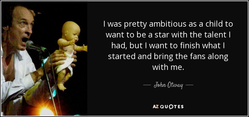 I was pretty ambitious as a child to want to be a star with the talent I had, but I want to finish what I started and bring the fans along with me. - John Otway
