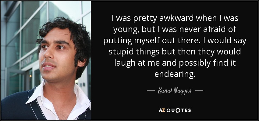 I was pretty awkward when I was young, but I was never afraid of putting myself out there. I would say stupid things but then they would laugh at me and possibly find it endearing. - Kunal Nayyar