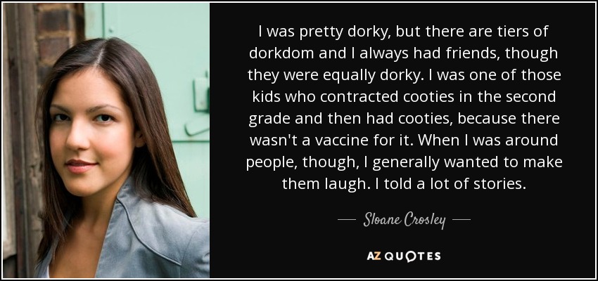 I was pretty dorky, but there are tiers of dorkdom and I always had friends, though they were equally dorky. I was one of those kids who contracted cooties in the second grade and then had cooties, because there wasn't a vaccine for it. When I was around people, though, I generally wanted to make them laugh. I told a lot of stories. - Sloane Crosley
