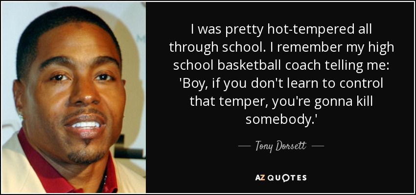 I was pretty hot-tempered all through school. I remember my high school basketball coach telling me: 'Boy, if you don't learn to control that temper, you're gonna kill somebody.' - Tony Dorsett