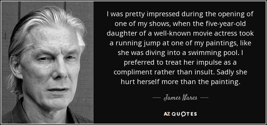 I was pretty impressed during the opening of one of my shows, when the five-year-old daughter of a well-known movie actress took a running jump at one of my paintings, like she was diving into a swimming pool. I preferred to treat her impulse as a compliment rather than insult. Sadly she hurt herself more than the painting. - James Nares