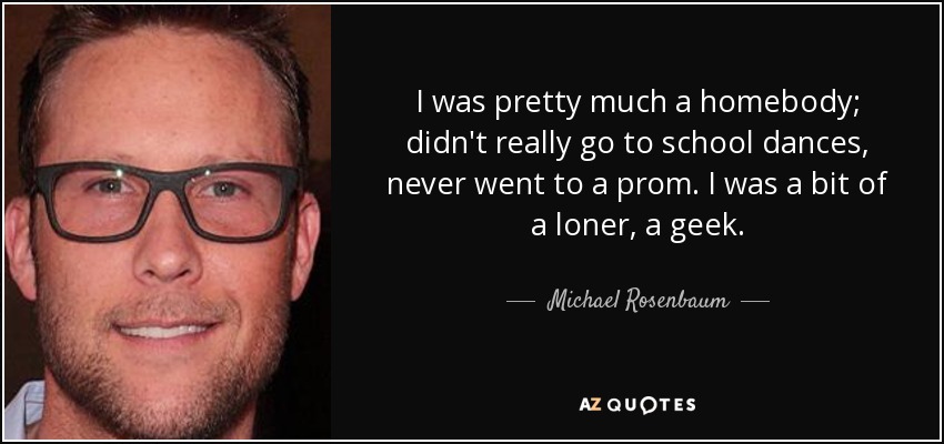 I was pretty much a homebody; didn't really go to school dances, never went to a prom. I was a bit of a loner, a geek. - Michael Rosenbaum