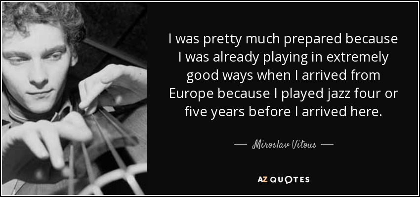 I was pretty much prepared because I was already playing in extremely good ways when I arrived from Europe because I played jazz four or five years before I arrived here. - Miroslav Vitous