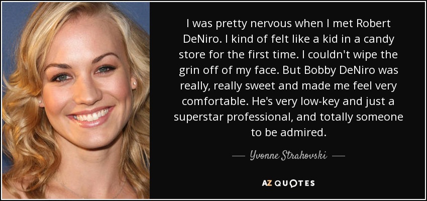 I was pretty nervous when I met Robert DeNiro. I kind of felt like a kid in a candy store for the first time. I couldn't wipe the grin off of my face. But Bobby DeNiro was really, really sweet and made me feel very comfortable. He's very low-key and just a superstar professional, and totally someone to be admired. - Yvonne Strahovski