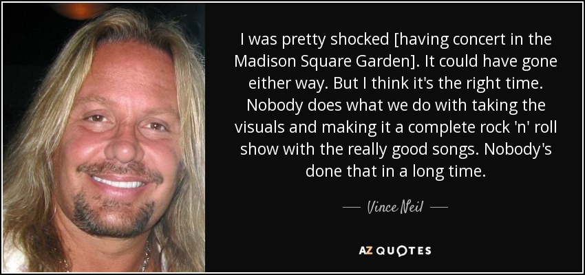 I was pretty shocked [having concert in the Madison Square Garden]. It could have gone either way. But I think it's the right time. Nobody does what we do with taking the visuals and making it a complete rock 'n' roll show with the really good songs. Nobody's done that in a long time. - Vince Neil