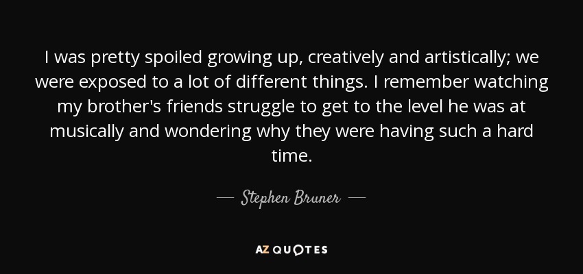 I was pretty spoiled growing up, creatively and artistically; we were exposed to a lot of different things. I remember watching my brother's friends struggle to get to the level he was at musically and wondering why they were having such a hard time. - Stephen Bruner