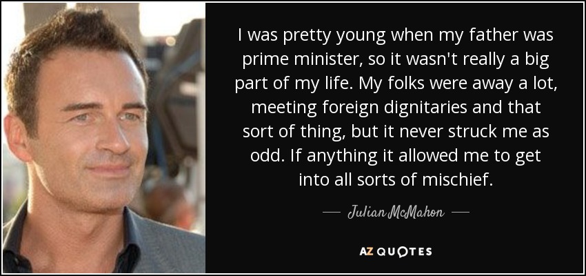 I was pretty young when my father was prime minister, so it wasn't really a big part of my life. My folks were away a lot, meeting foreign dignitaries and that sort of thing, but it never struck me as odd. If anything it allowed me to get into all sorts of mischief. - Julian McMahon