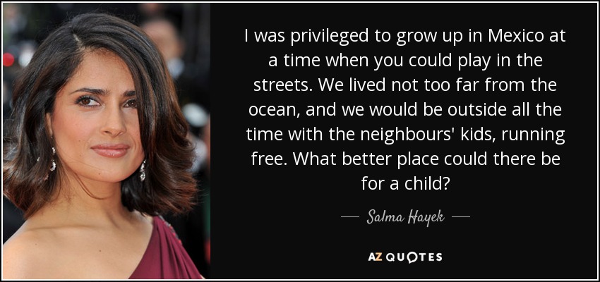 I was privileged to grow up in Mexico at a time when you could play in the streets. We lived not too far from the ocean, and we would be outside all the time with the neighbours' kids, running free. What better place could there be for a child? - Salma Hayek