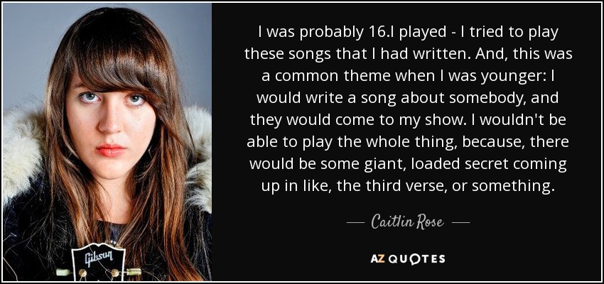 I was probably 16.I played - I tried to play these songs that I had written. And, this was a common theme when I was younger: I would write a song about somebody, and they would come to my show. I wouldn't be able to play the whole thing, because, there would be some giant, loaded secret coming up in like, the third verse, or something. - Caitlin Rose